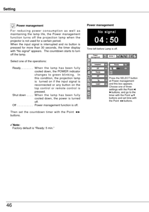 Page 46Setting
46
Power management
F o r   r e d u c i n g   p o w e r   c o n s u m p t i o n   a s   w e l l   a s 
maintaining  the  lamp  life,  the  Power  management 
f u n c t i o n  t u r n s  o f f  t h e  p r o j e c t i o n  l a m p  w h e n  t h e 
projector is not used for a certain period.
When  the  input  signal  is  interrupted  and  no  button  is 
pressed  for  more  than  30  seconds,  the  timer  display 
with "No signal" appears.  The countdown starts to turn 
off the lamp.
Select...