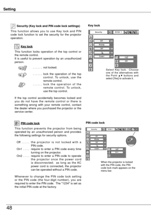 Page 48Setting
48
Key lock
Security (Key lock and PIN code lock settings)
T h i s  f u n c t i o n  a l l o w s  y o u  t o  u s e  K e y  l o c k  a n d  P I N 
code  lock  function  to  set  the  security  for  the  projector 
operation.
This  function  locks  operation  of  the  top  control  or 
the remote control.
It  is  useful  to  prevent  operation  by  an  unauthorized 
person.. . . . . . not locked.
. . . . . .  l
ock  the  operation  of  the  top 
c o n t r o l .  To  u n l o c k ,  u s e  t h e...