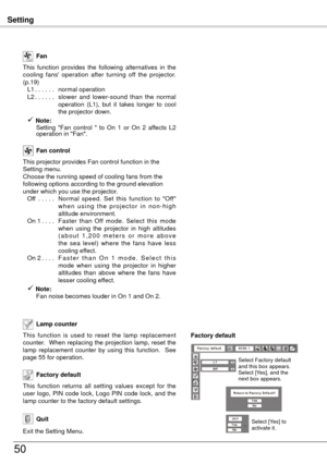 Page 50Setting
50
This  function  is  used  to  reset  the  lamp  replacement 
counter.  When replacing the projection lamp, reset the 
lamp  replacement  counter  by  using  this  function.    See 
page 55 for operation.Lamp counter 
Factory default
This  function  returns  all  setting  values  except  for  the 
user  logo,  PIN  code  lock,  Logo  PIN  code  lock,  and  the 
lamp counter to the factory default settings.
This  function  provides  the  following  alternatives  in  the 
cooling  fans'...