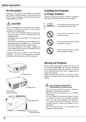 Page 6Safety Instructions
6
Openings  in  the  cabinet  are  provided  for  ventilation 
and  to  ensure  reliable  operation  of  the  product  and  to 
protect  it  from  overheating,  and  these  openings  must 
not be blocked or covered. 
 CAUTION
Hot  air  is  exhausted  from  the  exhaust  vent.    When 
u s i n g  o r  i n s t a l l i n g  t h e  p r o j e c t o r,  t h e  f o l l o w i n g 
precautions should be taken. 
–
 Do  not  put  any  flammable  object  or  spray  can 
near  the  projector,  hot...