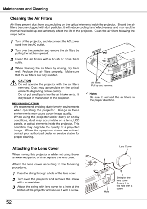 Page 52Maintenance and Cleaning
5
Turn off the projector, and disconnect the AC power 
cord from the AC outlet.
Turn over the projector and remove the air filters by 
pulling the latches upward.
Air filters prevent dust from accumulating on the optical elements inside the projector.  Should the air 
filters become clogged with dust particles, it will reduce cooling fans' effectiveness and may result in 
internal heat build up and adversely affect the life of the projector.  Clean the air filters...