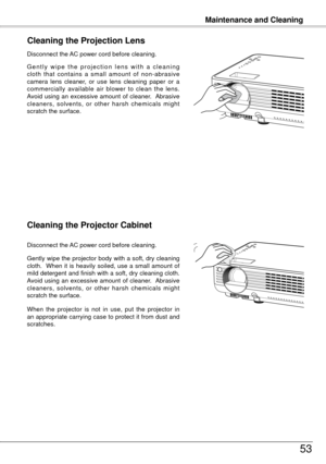 Page 53Maintenance and Cleaning
53
Cleaning the Projector Cabinet
Gently wipe the projector body with a soft, dry cleaning 
cloth.    When  it  is  heavily  soiled,  use  a  small  amount  of 
mild detergent and finish with a soft, dry cleaning cloth.  
Avoid  using  an  excessive  amount  of  cleaner.   Abrasive 
cleaners,  solvents,  or  other  harsh  chemicals  might 
scratch the surface.
When  the  projector  is  not  in  use,  put  the  projector  in 
an appropriate carrying case to protect it from dust...