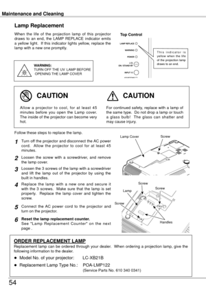 Page 54Maintenance and Cleaning
54
When  the  life  of  the  projection  lamp  of  this  projector 
draws  to  an  end,  the  LAMP  REPLACE  indicator  emits 
a yellow light.  If this indicator lights yellow, replace the 
lamp with a new one promptly.
Lamp Replacement
WARNING:
TURN OFF THE  UV  LAMP  BEFORE
 OPENING  THE LAMP COVER
Top Control
For continued safety, replace with a lamp of 
the same type.  Do not drop a lamp or touch 
a  glass  bulb!    The  glass  can  shatter  and 
may cause injury.Allow  a...