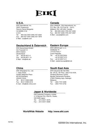 Page 68KM7BC©2008 Eiki International, Inc.
U.S.A.EIKI International, Inc.
30251 Esperanza
Rancho Santa Margarita
CA 92688-2132
U.S.A.
Tel : 800-242-3454 (949)-457-0200
Fax : 800-457-3454 (949)-457-7878
E-Mail : usa@eiki.com
Deutschland & ÖsterreichEIKI Deutschland GmbH
Am Frauwald 12, 65510 Idstein
Deutschland
Tel : 06126-9371-0
Fax : 06126-9371-14
E-Mail : info@eiki.de
CanadaEIKI CANADA - Eiki International, Inc.
P.O. Box 156, 310 First St. - Unit 2,
Midland, ON, L4R 4K8, Canada 
Tel : 800-563-3454...