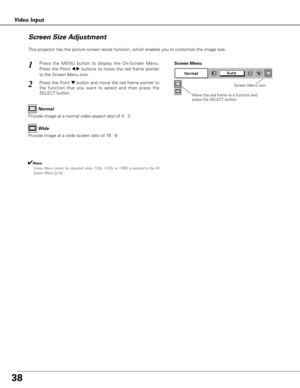 Page 3838
Video Input
This projector has the picture screen resize function, which enables you to customize the image size.
Press the MENU button to display the On-Screen Menu.
Press the Point 
7 8buttons to move the red frame pointer
to the Screen Menu icon.
Press the Point d dbutton and move the red frame pointer to
the function that you want to select and then press the
SELECT button.
1
2
Move the red frame to a function and
press the SELECT button.
Screen Menu
Screen Menu icon
Provide image at a wide screen...