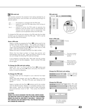 Page 4343
Setting
PIN code lock
This function prevents the projector from being operated by an
unauthorized person and provides the following settings for
security options.
Off...............the projector is unlocked with the PIN code.
On 1............require to enter the PIN code every time turning on
the projector.  
On 2.........require to enter the PIN code to operate the
projector once the power cord is disconnected; as
long as the AC power cord is connected, the
projector can be operated without the PIN...