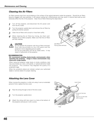 Page 4646
Maintenance and Cleaning
Air filters
Pull up and remove.
Turn off the projector, and disconnect the AC power cord
from the AC outlet.
Turn the projector upside down and remove the air filters by
pulling the latches upward.
1
2
Air filters prevent dust from accumulating on the surface of the optical elements inside the projector.  Should the air filters
become clogged with dust particles, it will reduce cooling fans effectiveness and may result in internal heat build up and
adversely affect the life of...