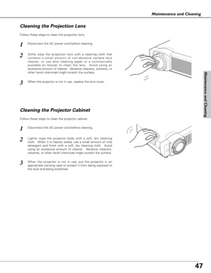 Page 4747
Maintenance and Cleaning
Disconnect the AC power cord before cleaning.
When the projector is not in use, replace the lens cover.
1
3
2
Follow these steps to clean the projection lens.
Cleaning the Projector Cabinet
Disconnect the AC power cord before cleaning.1
Lightly wipe the projector body with a soft, dry cleaning
cloth.  When it is heavily soiled, use a small amount of mild
detergent and finish with a soft, dry cleaning cloth.  Avoid
using an excessive amount of cleaner.  Abrasive cleaners,...