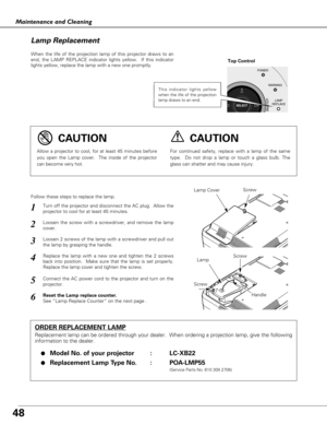 Page 4848
Maintenance and Cleaning
When the life of the projection lamp of this projector draws to an
end, the LAMP REPLACE indicator lights yellow.  If this indicator
lights yellow, replace the lamp with a new one promptly.
Follow these steps to replace the lamp.
Lamp Lamp Cover
ORDER REPLACEMENT LAMP
Replacement lamp can be ordered through your dealer.  When ordering a projection lamp, give the following
information to the dealer.
●
Model No. of your projector   : LC-XB22
●Replacement Lamp Type No. :...