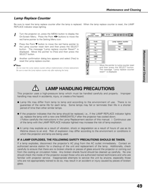 Page 4949
Maintenance and Cleaning
Maintenance and Cleaning
Be sure to reset the lamp replace counter after the lamp is replaced.  When the lamp replace counter is reset, the LAMP
REPLACE indicator stops lighting.
Move the pointer to Lamp counter reset
and then press the SELECT button.
The message “Lamp replace counter
reset?” is displayed.
Turn the projector on, press the MENU button to display the
On-Screen Menu.  Press the Point 
7 8buttons to move the
red frame pointer to the Setting Menu icon.
Press the...