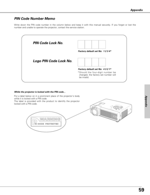 Page 5959
Appendix
Appendix
Write down the PIN code number in the column below and keep it with this manual securely. If you forgot or lost the
number and unable to operate the projector, contact the service station. 
PIN Code Number Memo
PIN Code Lock No.
Logo PIN Code Lock No.
Factory default set No:  1 2 3 4*
Factory default set No:  4 3 2 1*
*Should the four-digit number be
changed, the factory set number will
be invalid.
Put a label below on in a prominent place of the projectors body
while it is locked...