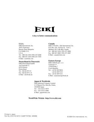 Page 60Printed in Japan
Part No. 610 319 3472 (1AA6P1P4750-- MM5B)
© 2004 Eiki International, Inc.
A-key to better communications
U.S.A.
EIKI International, Inc.
30251 Esperanza
Rancho Santa Margarita
CA 92688-2132
U.S.A.
Tel : 800-242-3454 (949)-457-0200 
Fax : 800-457-3454 (949)-457-7878
E-Mail : usa@eiki.com
Canada
Deutschland & Österreich
EIKI Deutschland GmbH
Am Frauwald 12 
65510 Idstein
Deutschland
Tel : 06126-9371-0 
Fax : 06126-9371-14
E-Mail : info@eiki.de
Eastern Europe
EIKI CZECH spol. s.r.o....