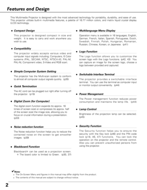 Page 22
Features and Design
◆Compact Design
This projector is designed compact in size and
weight.  It is easy to carry and work anywhere you
wish to use.
◆Compatibility
The projector widely accepts various video and
computer input signals including; Computers, 6 Color
systems (PAL, SECAM, NTSC, NTSC4.43, PAL-M,
PAL-N), Component video, S-Video and RGB scart.
◆Simple Computer System Setting
The projector has the Multi-scan system to conform
to almost all computer output signals quickly.  (p26)
◆Quick...