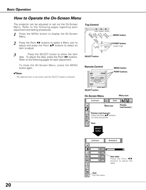 Page 2020
Basic Operation
ON - OFF
POWERKEYSTONE
INPUTWARNINGLAMP REPLAMENU
- VOLUME+ VOLUME
SELECT
Top Control
Menu barPointer
(red framed ) Menu icon
Item data
Press the Point 7 8
buttons to adjust the
value.
SELECT
button
Pointer (red framed )
Press the Point edbuttons
to move the pointer.
Item
How to Operate the On-Screen Menu
MENU button
SELECT buttonPOINT button
(outer ring)
On-Screen Menu
Quit  
Exit this menu.
The projector can be adjusted or set via the On-Screen
Menu. Refer to the following pages...