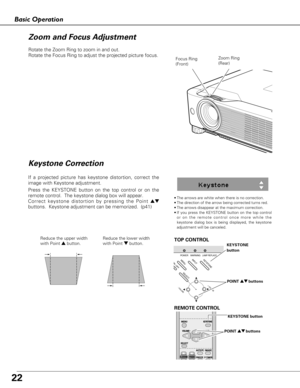 Page 2222
Basic Operation
Rotate the Zoom Ring to zoom in and out.  
Rotate the Focus Ring to adjust the projected picture focus.  
Zoom Ring
(Rear)Focus Ring
(Front)
•The arrows are white when there is no correction.
•The direction of the arrow being corrected turns red.
•The arrows disappear at the maximum correction.
•If you press the KEYSTONE button on the top control
or on the remote control once more while the
keystone dialog box is being displayed, the keystone
adjustment will be canceled.
If a projected...