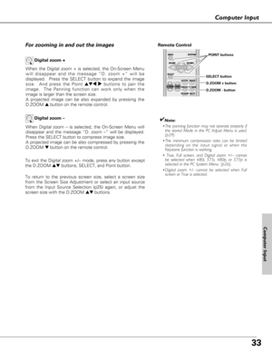 Page 3333
Computer Input
When the Digital zoom + is selected, the On-Screen Menu
will disappear and the message “D. zoom +” will be
displayed.  Press the SELECT button to expand the image
size.  And press the Point 
ed7 8buttons to pan the
image.  The Panning function can work only when the
image is larger than the screen size.
A projected image can be also expanded by pressing the
D.ZOOM ▲button on the remote control.  
To exit the Digital zoom +/– mode, press any button except
the D.ZOOM ▲▼buttons, SELECT,...