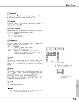 Page 3939
Video Input
To store the adjusted data, select Store and press the
SELECT button.  Select a level from Image 1 to 4 with the
Point ed buttons and press the SELECT button.  A
confirmation box will appear and then select [Yes]. 
Stored data can be called up by selecting Image in the
Image Level Selection on page 37.
Image Level Menu
Move the red framed pointer to
an image item to be set and
then press the SELECT button.
To reset the adjusted data, select Reset and press the
SELECT button.  The...