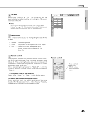 Page 4545
Setting
On start
When this function is “On”, the projector will be
automatically turned on just by connecting the AC power
cord to a wall outlet.
✔Note:
Be sure to turn the projector off properly (see “Turning Off the 
Projector” on page 19).  If the projector is turned off in the incorrect
sequence, the On start function does not operate properly.
Setting
Lamp control
Remote control
This projector provides two different remote control codes;
the factory-set, initial code (Code 1) and the secondary...