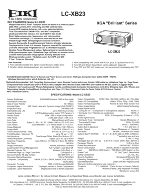 Page 1A
  LC-XB23
XGA Brilliant SeriesKEY FEATURES: Model LC-XB23   Weighs less than 5.5 lbs!  Footprint about the same as a sheet of paper!
   2000 ANSI Lumens, 85% uniformity, and 400 contrast ratio.
   3 panel LCD imaging delivers a rich, color saturated picture.
   True XGA resolution. UXGA~VGA, and MAC compatible.
   Quiet operation: fan noise as low as 29 dBA in Eco mode.
   Smart data compression / expansion, and video scaling.
   Convenient mid-range (1.2:1) manual zoom and focus lens.
   Preset image...