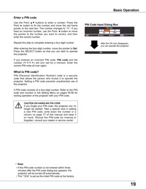 Page 1919
what is PIN code?
PIN  (Personal  Identification  Number)  code  is  a  security 
code  that  allows  the  person  who  knows  it  to  operate  the 
projector.  Setting  a  PIN  code  prevents  unauthorized  use  of 
the projector.
A PIN code consists of a four-digit number. Refer to the PIN 
code  lock  function  in  the  Setting  Menu  on  pages  55-56  for 
locking operation of the projector with your PIN code.
Enter a PIN code
Use  the  Point ▲▼  buttons  to  enter  a  number.  Press  the 
Point ►...