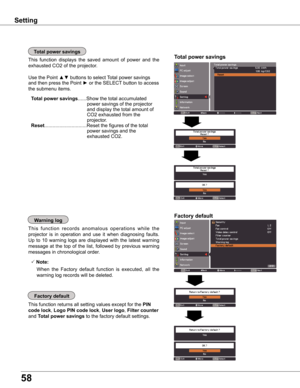 Page 5858
Factory default
This function returns all setting values except for the PIN 
code lock, Logo PIN code lock, User logo, Filter counter 
and Total power savings to the factory default settings.
Factory defaultwarning log
This  function  records  anomalous  operations  while  the 
projector  is  in  operation  and  use  it  when  diagnosing  faults. 
Up  to  10  warning  logs  are  displayed  with  the  latest  warning 
message  at  the  top  of  the  list,  followed  by  previous  warning 
messages in...