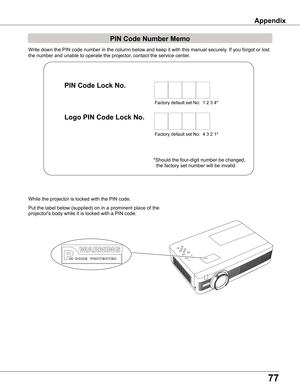 Page 7777
Write down the PIN code number in the column below and keep it with this \
manual securely. If you forgot or lost 
the number and unable to operate the projector, contact the service center. 
PIN Code Number Memo
Factory default set No:  1 2 3 4*
Factory default set No:  4 3 2 1*
Put the label below (supplied) on in a prominent place of the 
projector's body while it is locked with a PIN code.
While the projector is locked with the PIN code.
PIN Code Lock No .
Logo PIN Code Lock No .
*Should the...