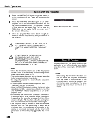 Page 2020
TO MAINTAIN THE LIFE OF THE LAMP, ONCE 
YOU TURN THE PROJECTOR ON, WAIT AT 
LEAST FIVE MINUTES BEFORE TURNING IT 
OFF.
Power off? disappears after 4 seconds.
Turning Off the Projector
Press  the  ON/STAND-BY  button  on  the  top  control  or 
on the remote control, and Power off? appears on the 
screen.
Press  the  ON/STAND-BY  button  again  to  turn  off  the 
projector. The POWER indicator starts to blink red, and 
the cooling fans keep running. (You can select the level 
of  fans’  quietness  and...