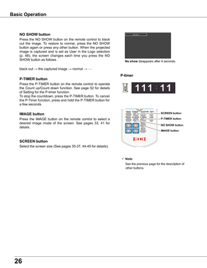 Page 2626
black out → the captured image →	normal →	•	•	•	•	•
Press  the  NO  SHOW  button  on  the  remote  control  to  black 
out  the  image.  To  restore  to  normal,  press  the  NO  SHOW 
button  again  or  press  any  other  button.  When  the  projected 
image  is  captured  and  is  set  as  User  in  the  Logo  selection 
(p.  48),  the  screen  changes  each  time  you  press  the  NO 
SHOW button as follows.
NO SHOw button
Press  the  P-TIMER  button  on  the  remote  control  to  operate 
the...