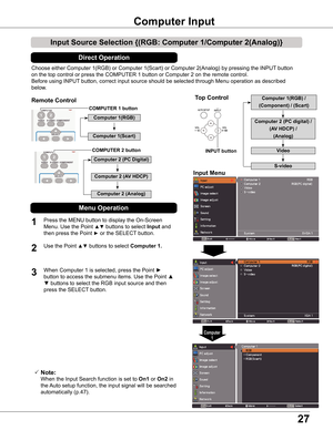 Page 2727
Choose either Computer 1(RGB) or Computer 1(Scart) or Computer 2(An\
alog) by pressing the INPUT button
on the top control or press the COMPUTER 1 button or Computer 2 on the r\
emote control.
Before using INPUT button, correct input source should be selected through Menu operation \
as described
below.
1
Input Menu
2
3
Input Source Selection {(RGB: Computer 1/Computer 2(Analog)}
Computer Input 
COMPUTER 1 button
 Note:
   When the Input Search function is set to On1 or On2 in 
the Auto setup...