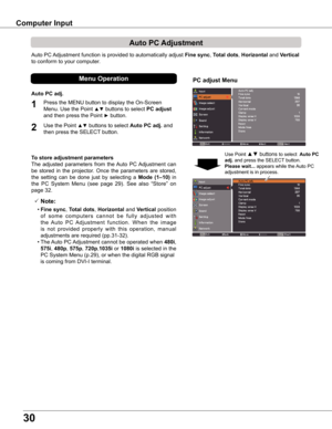 Page 3030
Auto PC Adjustment function is provided to automatically adjust Fine sync, Total dots, Horizontal and Vertical 
to conform to your computer.
PC adjust Menu
Auto PC Adjustment
To store adjustment parameters
The  adjusted  parameters  from  the Auto  PC Adjustment  can 
be  stored  in  the  projector.  Once  the  parameters  are  stored, 
the  setting  can  be  done  just  by  selecting  a Mode  (1–10)  in 
the  PC  System  Menu  (see  page  29).  See  also  “Store”  on 
page 32.
 Note:
	 •	Fine sync,...
