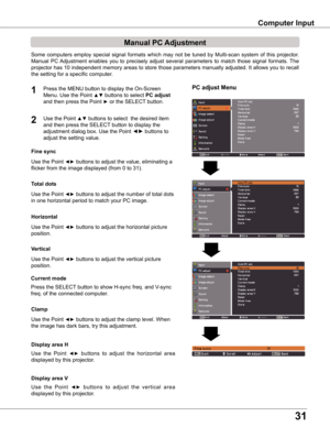 Page 3131
PC adjust Menu
Manual PC Adjustment
Some  computers  employ  special  signal  formats  which  may  not  be  tuned  by  Multi-scan  system  of  this  projector.  
Manual  PC Adjustment  enables  you  to  precisely  adjust  several  parameters  to  match  those  signal  formats.  The 
projector has 10 independent memory areas to store those parameters manually adjusted. It allows you to recall 
the setting for a specific computer. 
1
2
Use the Point ◄► buttons to adjust the value, eliminating a 
flicker...