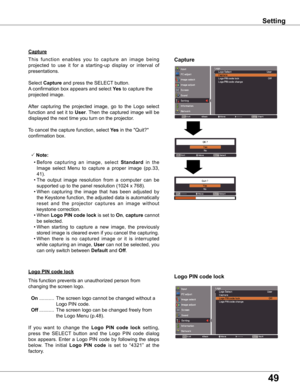 Page 4949
Capture
Capture
This  function  enables  you  to  capture  an  image  being 
projected  to  use  it  for  a  starting-up  display  or  interval  of 
presentations.
Select Capture and press the SELECT button.  
A confirmation box appears and select yes to capture the 
projected image.
After  capturing  the  projected  image,  go  to  the  Logo  select 
function  and  set  it  to User. Then  the  captured  image  will  be 
displayed the next time you turn on the projector.
To cancel the capture...