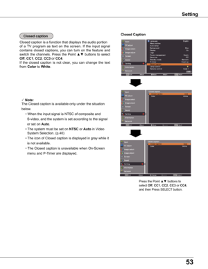 Page 5353
Closed caption
Closed caption is a function that displays the audio portion
of  a  TV  program  as  text  on  the  screen.  If  the  input  signal 
contains  closed  captions,  you  can  turn  on  the  feature  and 
switch  the  channels.  Press the  Point ▲▼  buttons  to  select 
Off, CC1, CC2, CC3 or CC4.  
If  the  closed  caption  is  not  clear,  you  can  change  the  text 
from Color to white.
Closed Caption
 Note:
The Closed caption is available only under the situation 
below.
  •	When	the...