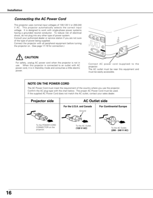 Page 16To the POWER CORD
CONNECTOR on the
projector.
Projector sideAC Outlet side
Ground
NOTE ON THE POWER CORD
The AC Power Cord must meet the requirement of the country where you use the projector.
Confirm the AC plug type with the chart below.  The proper AC Power Cord must be used.
If the supplied AC Power Cord does not match the AC outlet, contact your sales dealer.
To the AC Outlet.
(120 V AC)
For Continental EuropeFor the U.S.A. and Canada
To the AC Outlet.
(200 - 240 V AC)
16
Installation
This projector...