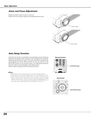 Page 2424
Basic Operation
Rotate the Zoom Lever to zoom in and out.  
Rotate the Focus Ring to adjust the projected picture focus.  
Zoom Lever
Focus Ring
Auto Setup Function
Auto Set Up function is provided to automatically correct Keystone
distortion according to the projectors tilt and adjust the computer
display parameters (Fine sync, Total dots and Picture position) by
just pressing the AUTO SETUP button on the top control or the
AUTO SET button on the remote control. The operational setup for
the Auto...