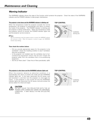 Page 4949
Maintenance & Cleaning
The WARNING indicator shows the state of the function which protects the projector.  Check the state of the WARNING
indicator and the POWER indicator to take proper maintenance. 
WARNING
LAMP
REPLACE
LECT
VOLUME+
WARNING
blinking red
TOP CONTROL
Wa rn ing Indicator
The projector is shut down and the WARNING indicator is blinking red.
When the temperature inside the projector exceeds the normal
temperature, the projector is automatically shut down to protect
the inside of the...