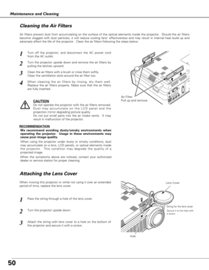 Page 5050
Maintenance and Cleaning
Air Filter
Pull up and remove.
Turn off the projector, and disconnect the AC power cord
from the AC outlet.
Turn the projector upside down and remove the air filters by
pulling the latches upward.
1
2
Air filters prevent dust from accumulating on the surface of the optical elements inside the projector.  Should the air filters
become clogged with dust particles, it will reduce cooling fans’ effectiveness and may result in internal heat build up and
adversely affect the life of...