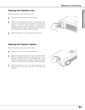 Page 5151
Maintenance & Cleaning
Maintenance and Cleaning
Disconnect the AC power cord before cleaning.
When the projector is not in use, replace the lens cover.
1
3
2
Follow these steps to clean the projection lens.
Cleaning the Projector Cabinet
Disconnect the AC power cord before cleaning.1
Softly wipe the projector body with a soft, dry cleaning cloth.
When it is heavily soiled, use a small amount of mild
detergent and finish with a soft, dry cleaning cloth.  Avoid
using an excessive amount of cleaner....