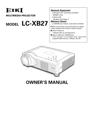 Page 1Network Supported
❏ Wireless LAN  (optionally available)      
IEEE802.11b/g
❏ Wired LAN      
100-Base-TX/10-Base-T
Memory Viewer
❏  USB Memory Viewer  (optionally available)
✽ Refer to the owners manuals below for details 
about network and memory viewer function.
■  Owners Manual 
Network Set-up and Operation
■  Owners Manual  USB Memory 
This manual is provided with optionally
supplied USB memory.  (Model : WL-10)
MULTIMEDIA PROJECTOR
O WNER’S MANUAL
MODEL   LC-XB27 