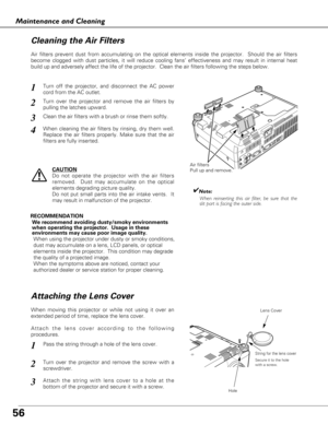 Page 5656
Maintenance and Cleaning
Turn off the projector, and disconnect the AC power
cord from the AC outlet.
Turn over the projector and remove the air filters by
pulling the latches upward.
1
2
Air filters prevent dust from accumulating on the optical elements inside the projector.  Should the air filters
become clogged with dust particles, it will reduce cooling fans’ effectiveness and may result in internal heat
build up and adversely affect the life of the projector.  Clean the air filters following the...