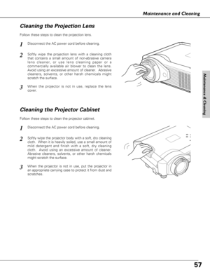 Page 5757
Maintenance and Cleaning
Disconnect the AC power cord before cleaning.
When the projector is not in use, replace the lens
cover.
1
3
2
Follow these steps to clean the projection lens.
Cleaning the Projector Cabinet
Disconnect the AC power cord before cleaning.1
Softly wipe the projector body with a soft, dry cleaning
cloth.  When it is heavily soiled, use a small amount of
mild detergent and finish with a soft, dry cleaning
cloth.  Avoid using an excessive amount of cleaner.
Abrasive cleaners,...