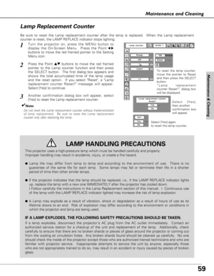 Page 5959
Maintenance and Cleaning
Be sure to reset the Lamp replacement counter after the lamp is replaced.  When the Lamp replacement
counter is reset, the LAMP REPLACE indicator stops lighting.
Turn the projector on, press the MENU button to
display the On-Screen Menu.  Press the Point
7 8
buttons to move the red framed pointer to the Setting
Menu icon.
Press the Point edbuttons to move the red framed
pointer to the Lamp counter function and then press
the SELECT button.  The first dialog box appears and...