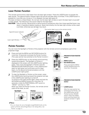 Page 1313
Part Names and Functions
Spotlight
Pointer Function
Pointer
Laser Light Window
Signal Emission Indicator
Laser Pointer Function
LASER button
PRESENTATION POINTER
button
MENU button
NO SHOW button
This remote control emits a laser beam from the laser light window. Press the LASER button to activate the
laser pointer. The signal emission indicator lights red and the red laser beam is emitted. If the LASER button is
pressed for more than one minute or if it is released, the laser light goes off.
The...