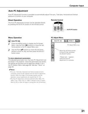 Page 3131
Computer Input
Auto PC Adjustment function is provided to automatically adjust Fine sync, Total dots, Horizontal and Vertical
positions to conform to your computer.
Move the red frame pointer
to Auto PC Adj. and press
the SELECT button.
“Please wait...” appears
while the Auto PC
adjustment is in process.
PC Adjust Menu
PC Adjust Menu icon
Auto PC Adjustment
Remote Control
AUTO PC button
The Auto PC adjustment function can be operated directly
by pressing the AUTO PC button on the remote control....