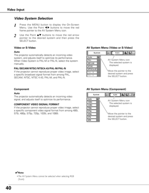 Page 4040
Video Input
Video System Selection
Press the MENU button to display the On-Screen
Menu. Use the Point 
7 8buttons to move the red
frame pointer to the AV System Menu icon.1
AV System Menu (Video or S-Video)
AV System Menu (Component)
Use the Point edbuttons to move the red arrow
pointer to the desired system and then press the
SELECT button.2
If the projector cannot reproduce proper video image, select
a specific broadcast signal format from among PAL,
SECAM, NTSC, NTSC 4.43, PAL-M, and PAL-N.Move the...