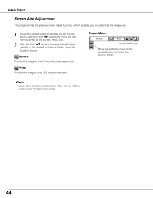 Page 4444
Video Input
This projector has the picture screen resize function, which enables you to customize the image size.
Wide Normal
Screen Size Adjustment
✔Note:
•Screen Menu cannot be operated when 720p, 1035i, or 1080i is
selected in the AV System Menu (p40).
Move the red frame pointer to the
desired function and press the
SELECT button.
Screen Menu
Screen Menu icon
Press the MENU button to display the On-Screen
Menu. Use the Point 
7 8buttons to move the red
frame pointer to the Screen Menu icon.1
Use...