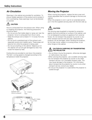 Page 66
Safety Instructions
Openings in the cabinet are provided for ventilation. To
ensure reliable operation of the product and to protect it
from overheating, these openings must not be blocked
or covered. 
CAUTION
Hot air is exhausted from the exhaust vent. When using
or installing the projector, the following precautions
should be taken. 
–Do not put any flammable object or spray can near the
projector, hot air is exhausted from the air vents.
–Keep the exhaust vent at least 3’ (1 m) away from any...