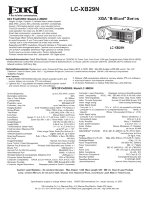Page 1A
  LC-XB29N
XGA Brilliant SeriesKEY FEATURES: Model LC-XB29N   Weighs 2.6 kgs!  Footprint 1/3 smaller than a sheet of paper!
   2500 ANSI Lumens, 85% uniformity, and 500:1 contrast ratio.
   3 panel LCD imaging delivers a rich, color saturated picture.
   True XGA resolution. UXGA~VGA, WXGA and MAC compatible.
   Quiet operation: fan noise only 30 dBA in Eco mode.
   Smart data compression / expansion, and video scaling.
   Convenient wide range (1.56:1) manual zoom and focus lens.
   Preset image...