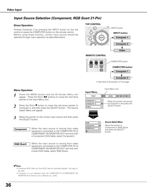 Page 3636
Video Input
Press the MENU button and the On-Screen Menu will
appear.  Press the Point 
7 8buttons to move the red frame
pointer to the Input Menu icon.1
Press the Point d dbutton to move the red arrow pointer to
Computer 2, and then press the SELECT button.  The Source
Select Menu will appear.   2
Move the pointer to the correct input source and then press
the SELECT button.3
Move the pointer (red arrow)
to Computer 2 and press the
SELECT button.
Move the pointer to
Component or RGB (Scart)
and press...