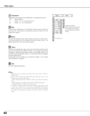 Page 4040
Video Input
To store the adjustment data, move the red frame pointer to the
Store icon and press the SELECT button.  The Image Level Menu
will appear.  Move the red frame pointer to the Image Level 1 to 4
and then press the SELECT button.  A confirmation box will appear
and then select [Yes]. 
Stored data can be called up by selecting Image in the Image
Level Selection on page 32.
Image Level Menu
Move the red frame pointer
to an image icon to be set
and then press the SELECT
button.
To reset the...